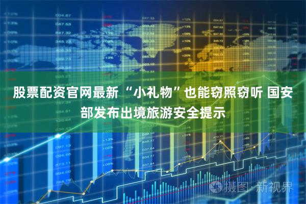 股票配资官网最新 “小礼物”也能窃照窃听 国安部发布出境旅游安全提示