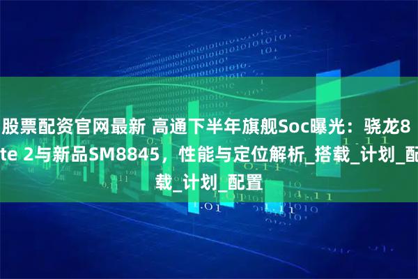 股票配资官网最新 高通下半年旗舰Soc曝光：骁龙8 Elite 2与新品SM8845，性能与定位解析_搭载_计划_配置