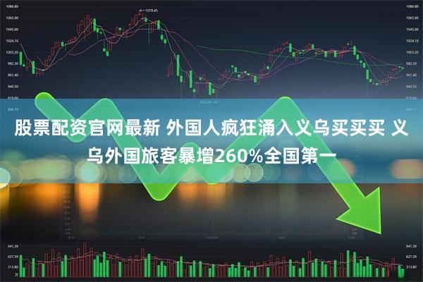 股票配资官网最新 外国人疯狂涌入义乌买买买 义乌外国旅客暴增260%全国第一