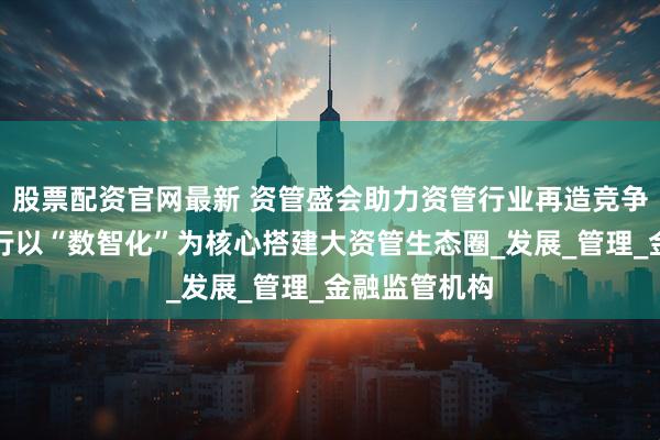 股票配资官网最新 资管盛会助力资管行业再造竞争力，浦发银行以“数智化”为核心搭建大资管生态圈_发展_管理_金融监管机构