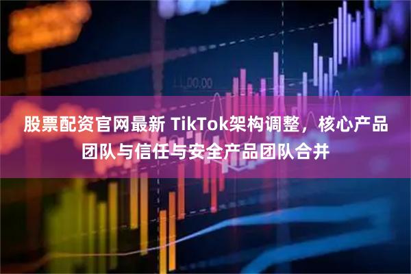 股票配资官网最新 TikTok架构调整，核心产品团队与信任与安全产品团队合并