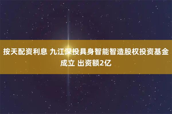 按天配资利息 九江深投具身智能智造股权投资基金成立 出资额2亿