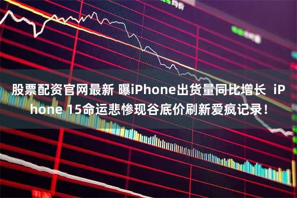股票配资官网最新 曝iPhone出货量同比增长  iPhone 15命运悲惨现谷底价刷新爱疯记录！