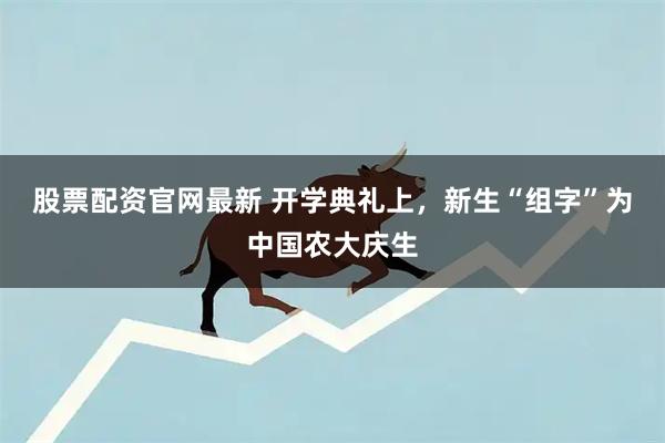 股票配资官网最新 开学典礼上，新生“组字”为中国农大庆生
