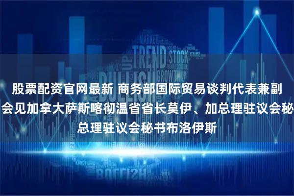股票配资官网最新 商务部国际贸易谈判代表兼副部长李成钢会见加拿大萨斯喀彻温省省长莫伊、加总理驻议会秘书布洛伊斯