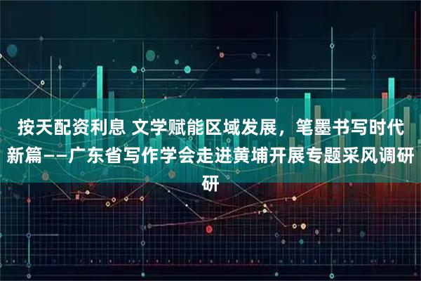 按天配资利息 文学赋能区域发展，笔墨书写时代新篇——广东省写作学会走进黄埔开展专题采风调研